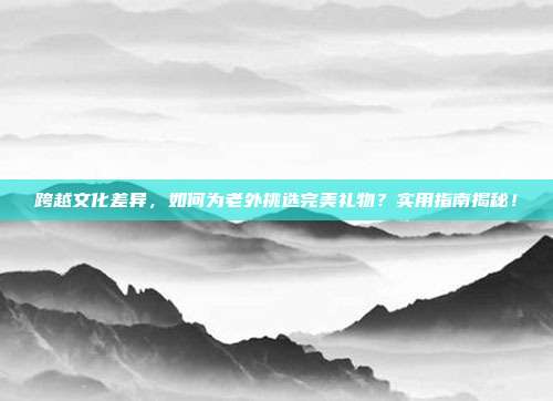 跨越文化差异，如何为老外挑选完美礼物？实用指南揭秘！