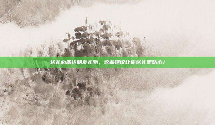 送礼必备送朋友礼物，这些建议让你送礼更贴心！