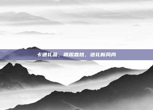 卡通礼品，萌趣盎然，送礼新风尚