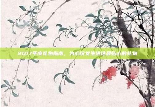 2017年度礼物指南，为心仪女生挑选最贴心的礼物