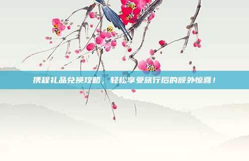 携程礼品兑换攻略，轻松享受旅行后的额外惊喜！