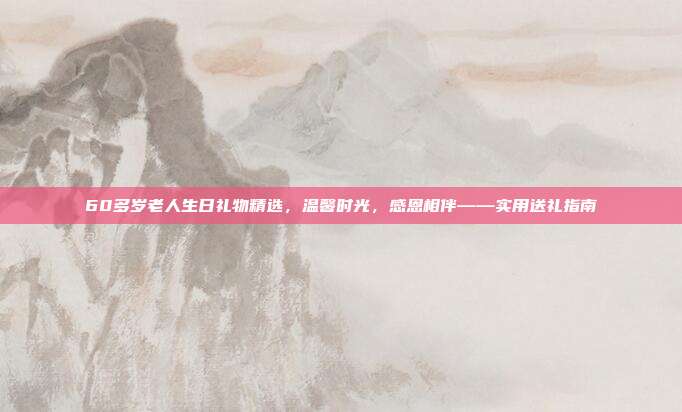 60多岁老人生日礼物精选，温馨时光，感恩相伴——实用送礼指南