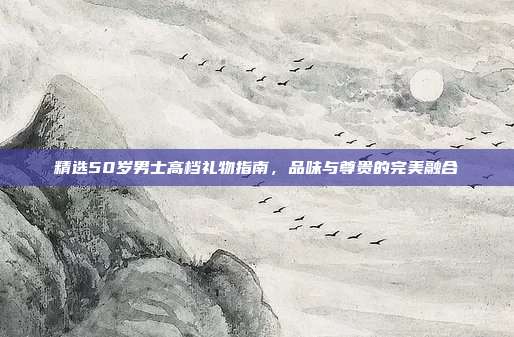 精选50岁男士高档礼物指南，品味与尊贵的完美融合