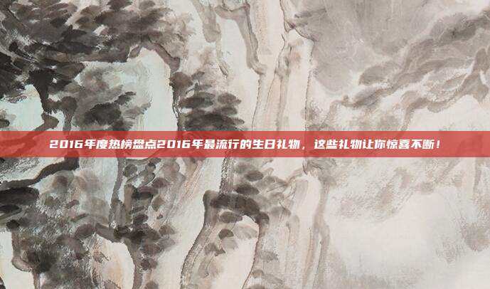 2016年度热榜盘点2016年最流行的生日礼物，这些礼物让你惊喜不断！