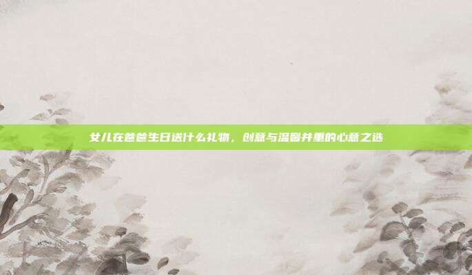 女儿在爸爸生日送什么礼物，创意与温馨并重的心意之选