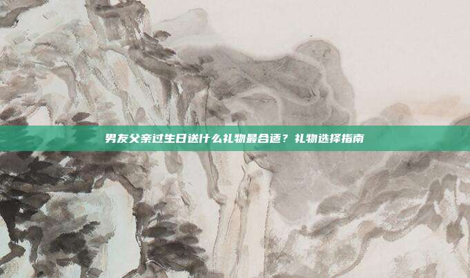 男友父亲过生日送什么礼物最合适？礼物选择指南