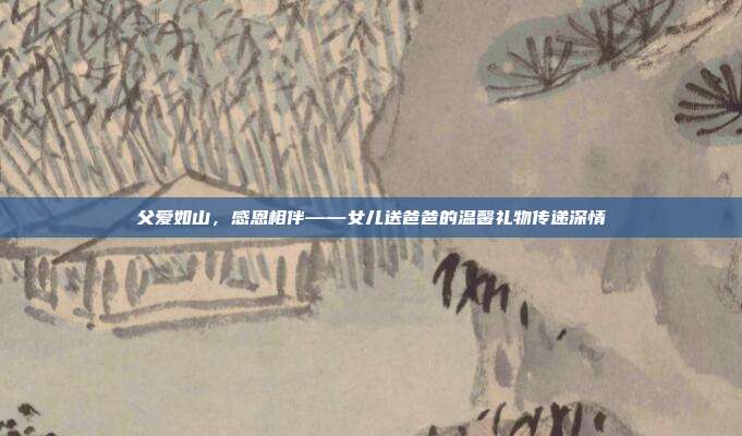 父爱如山，感恩相伴——女儿送爸爸的温馨礼物传递深情