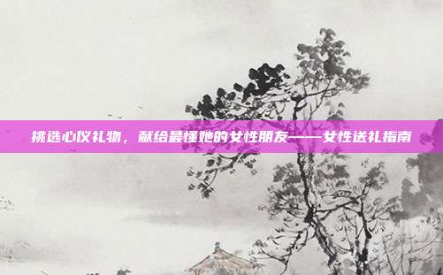 挑选心仪礼物，献给最懂她的女性朋友——女性送礼指南