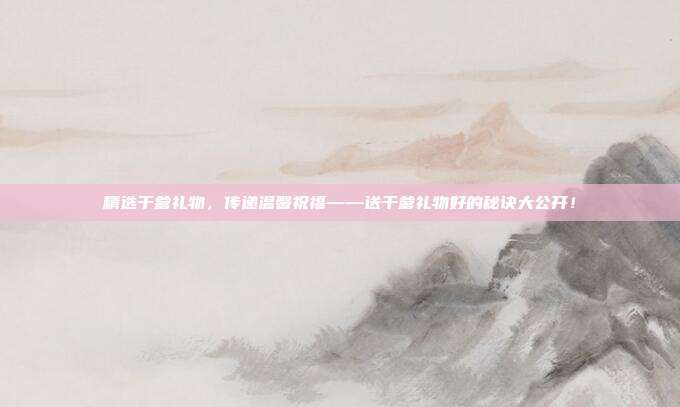 精选干爹礼物，传递温馨祝福——送干爹礼物好的秘诀大公开！