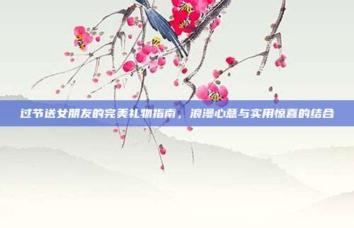 过节送女朋友的完美礼物指南，浪漫心意与实用惊喜的结合