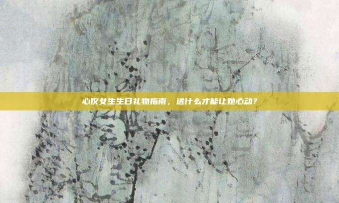 心仪女生生日礼物指南，送什么才能让她心动？