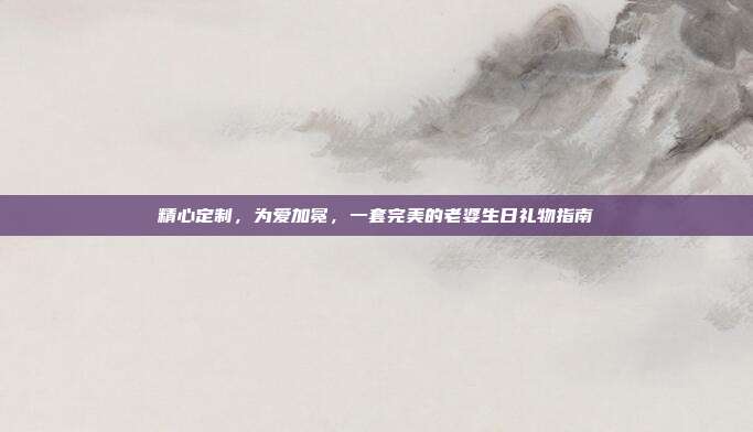 精心定制，为爱加冕，一套完美的老婆生日礼物指南