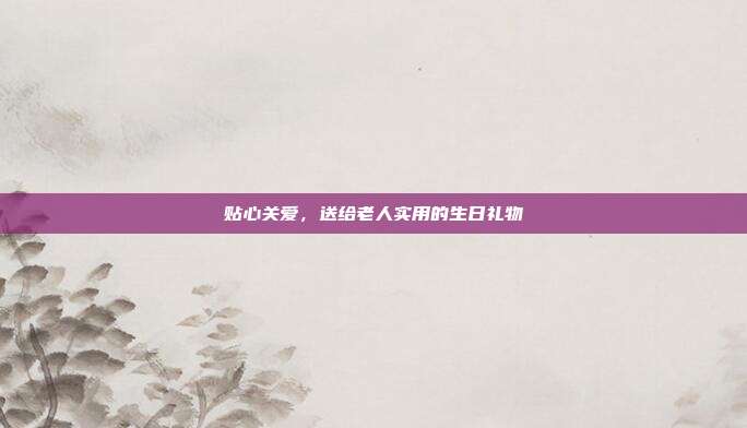 贴心关爱，送给老人实用的生日礼物