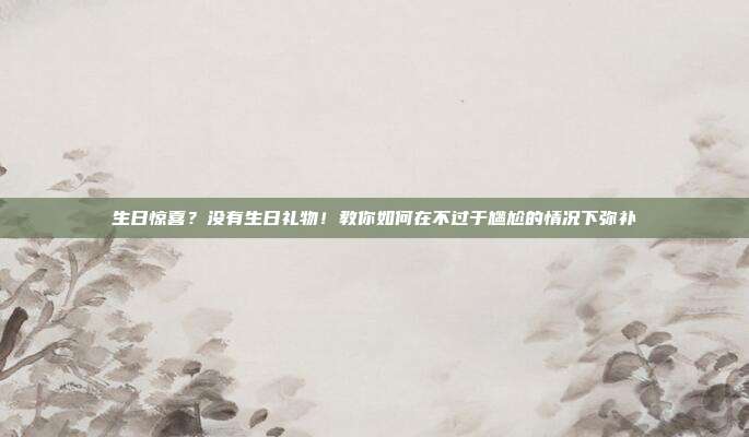生日惊喜？没有生日礼物！教你如何在不过于尴尬的情况下弥补