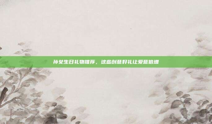 孙女生日礼物推荐，这些创意好礼让爱意倍增