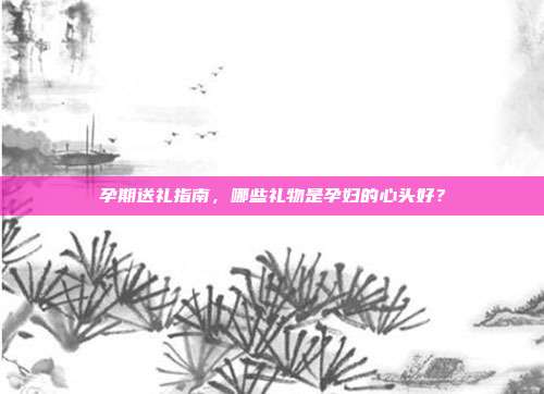 孕期送礼指南，哪些礼物是孕妇的心头好？