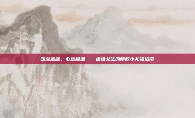 暖意融融，心意相通——送给女生的精致小礼物指南