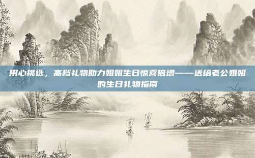 用心挑选，高档礼物助力姐姐生日惊喜倍增——送给老公姐姐的生日礼物指南