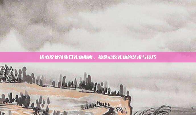 送心仪女孩生日礼物指南，挑选心仪礼物的艺术与技巧