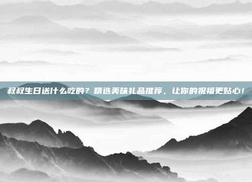 叔叔生日送什么吃的？精选美味礼品推荐，让你的祝福更贴心！