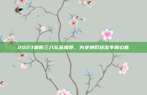2023最新三八礼品推荐，为女神们送出专属心意