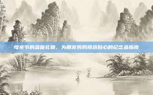 母亲节的温馨礼物，为朋友妈妈挑选贴心的纪念品指南