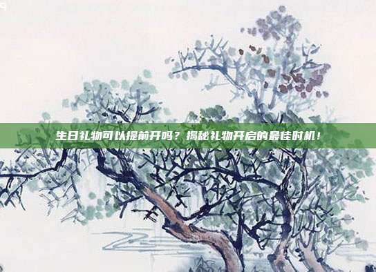 生日礼物可以提前开吗？揭秘礼物开启的最佳时机！