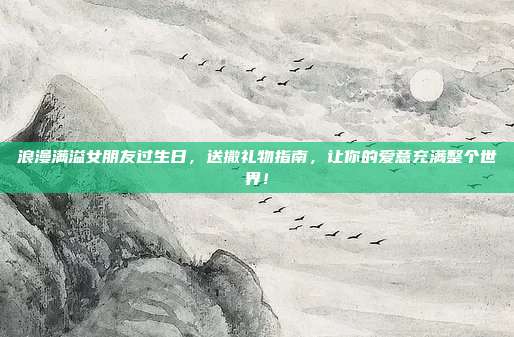 浪漫满溢女朋友过生日，送撒礼物指南，让你的爱意充满整个世界！