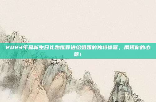 2023年最新生日礼物推荐送给姐姐的独特惊喜，展现你的心意！