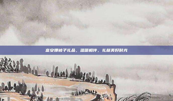 富安娜被子礼品，温暖相伴，礼献美好时光