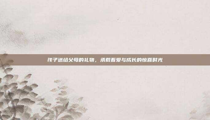 孩子送给父母的礼物，承载着爱与成长的惊喜时光