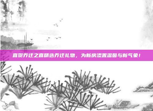 喜贺乔迁之喜精选乔迁礼物，为新房添置温馨与新气象！