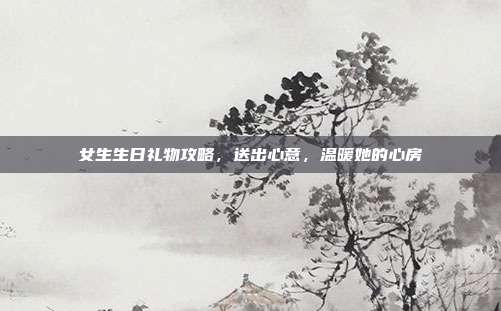 女生生日礼物攻略，送出心意，温暖她的心房