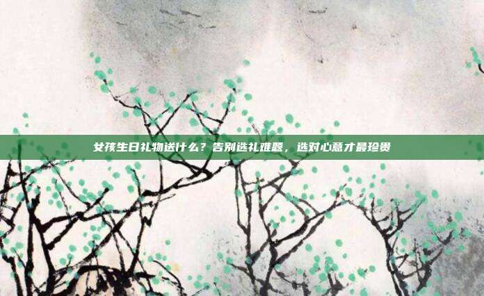 女孩生日礼物送什么？告别选礼难题，选对心意才最珍贵
