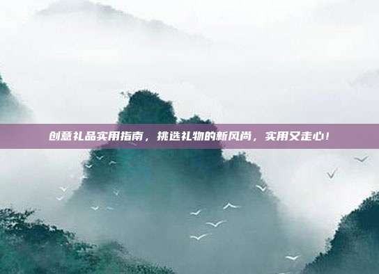 创意礼品实用指南，挑选礼物的新风尚，实用又走心！