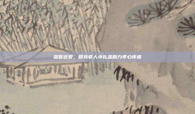温馨送爱，精选老人小礼品助力孝心传递