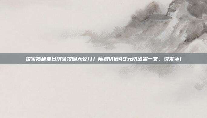 独家福利夏日防晒攻略大公开！随赠价值49元防晒霜一支，快来领！
