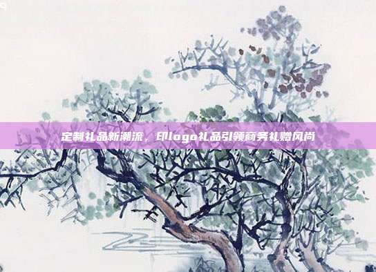 定制礼品新潮流，印logo礼品引领商务礼赠风尚