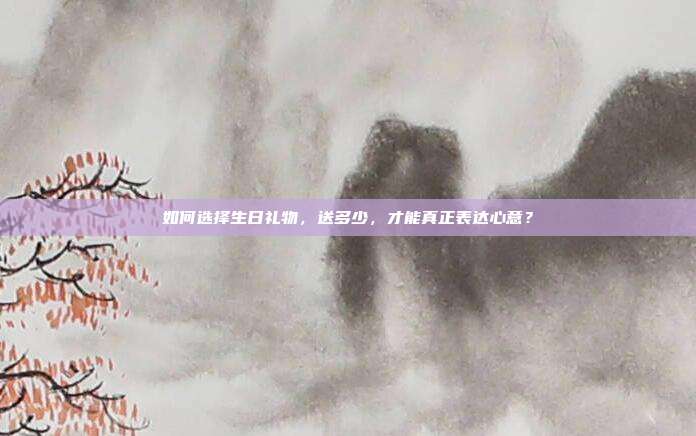 如何选择生日礼物，送多少，才能真正表达心意？