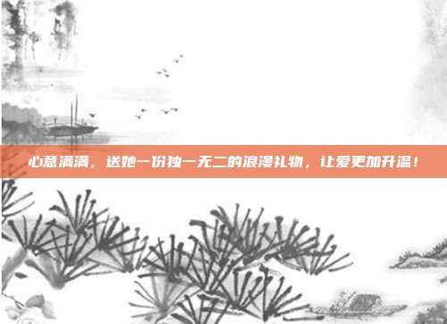 心意满满，送她一份独一无二的浪漫礼物，让爱更加升温！