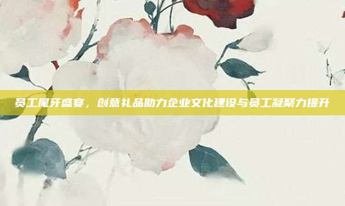 员工尾牙盛宴，创意礼品助力企业文化建设与员工凝聚力提升