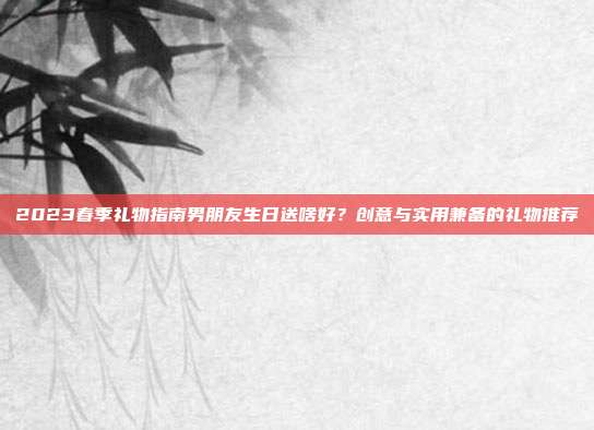 2023春季礼物指南男朋友生日送啥好？创意与实用兼备的礼物推荐