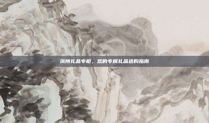 滨州礼品专柜，您的专属礼品选购指南