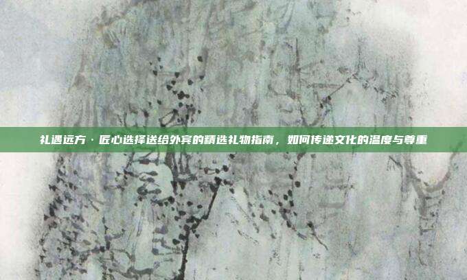 礼遇远方·匠心选择送给外宾的精选礼物指南，如何传递文化的温度与尊重