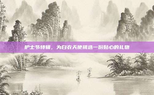 护士节特辑，为白衣天使挑选一份贴心的礼物
