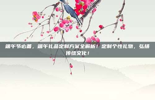 端午节必备，端午礼品定制方案全解析！定制个性礼物，弘扬传统文化！