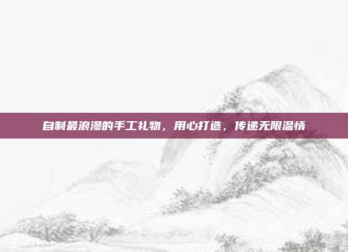 自制最浪漫的手工礼物，用心打造，传递无限温情