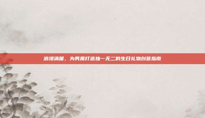 浪漫满屋，为男票打造独一无二的生日礼物创意指南