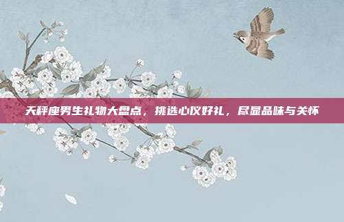 天秤座男生礼物大盘点，挑选心仪好礼，尽显品味与关怀