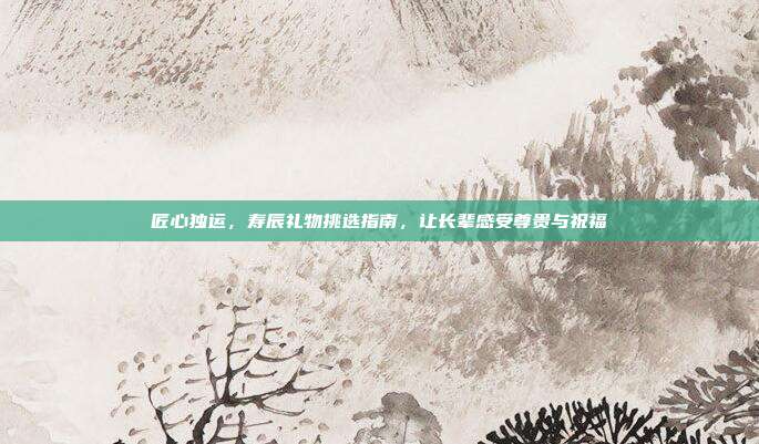 匠心独运，寿辰礼物挑选指南，让长辈感受尊贵与祝福